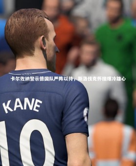 竞技宝app-卡尔佐纳警示德国队严阵以待，斯洛伐克怀揣爆冷雄心