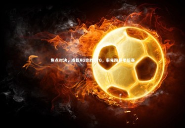 竞技宝官网|焦点对决，成都AG完胜DYG，率先跻身季后赛